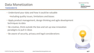 Sponsored	by:
Data	Monetization
− Understand	your	data	and	how	it	could	be	valuable
▪including	quality	issues,	limitations	and	biases
− Apply	product	management,	design	thinking	and	agile	development	
techniques	to	data
− Be	creative,	think	outside	the	box	and	set	up	new	innovation
paradigms	to	pull	in	ideas
− Be	aware	of	security,	privacy	and	legal	considerations
pg 9
TAKEAWAYS
© 2016 First San Francisco Partners www.firstsanfranciscopartners.com
#CDOVision
 