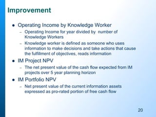 Improvement
 Operating Income by Knowledge Worker
– Operating Income for year divided by number of
Knowledge Workers
– Knowledge worker is defined as someone who uses
information to make decisions and take actions that cause
the fulfillment of objectives, reads information
 IM Project NPV
– The net present value of the cash flow expected from IM
projects over 5 year planning horizon
 IM Portfolio NPV
– Net present value of the current information assets
expressed as pro-rated portion of free cash flow
20
 