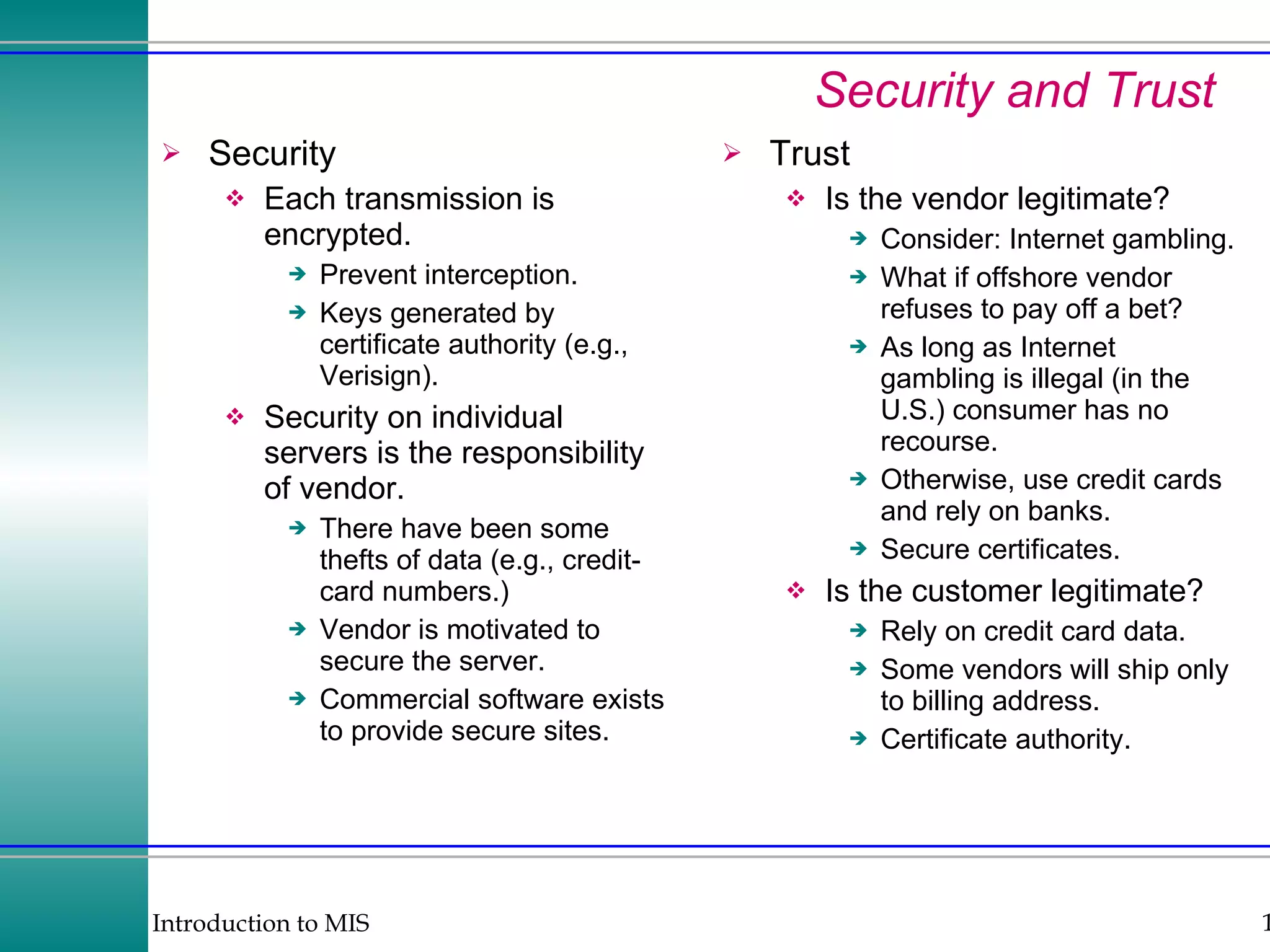 Security and Trust Security Each transmission is encrypted. Prevent interception. Keys generated by certificate authority (e.g., Verisign). Security on individual servers is the responsibility of vendor. There have been some thefts of data (e.g., credit-card numbers.) Vendor is motivated to secure the server. Commercial software exists to provide secure sites. Trust Is the vendor legitimate? Consider: Internet gambling. What if offshore vendor refuses to pay off a bet? As long as Internet gambling is illegal (in the U.S.) consumer has no recourse. Otherwise, use credit cards and rely on banks. Secure certificates. Is the customer legitimate? Rely on credit card data. Some vendors will ship only to billing address. Certificate authority. 