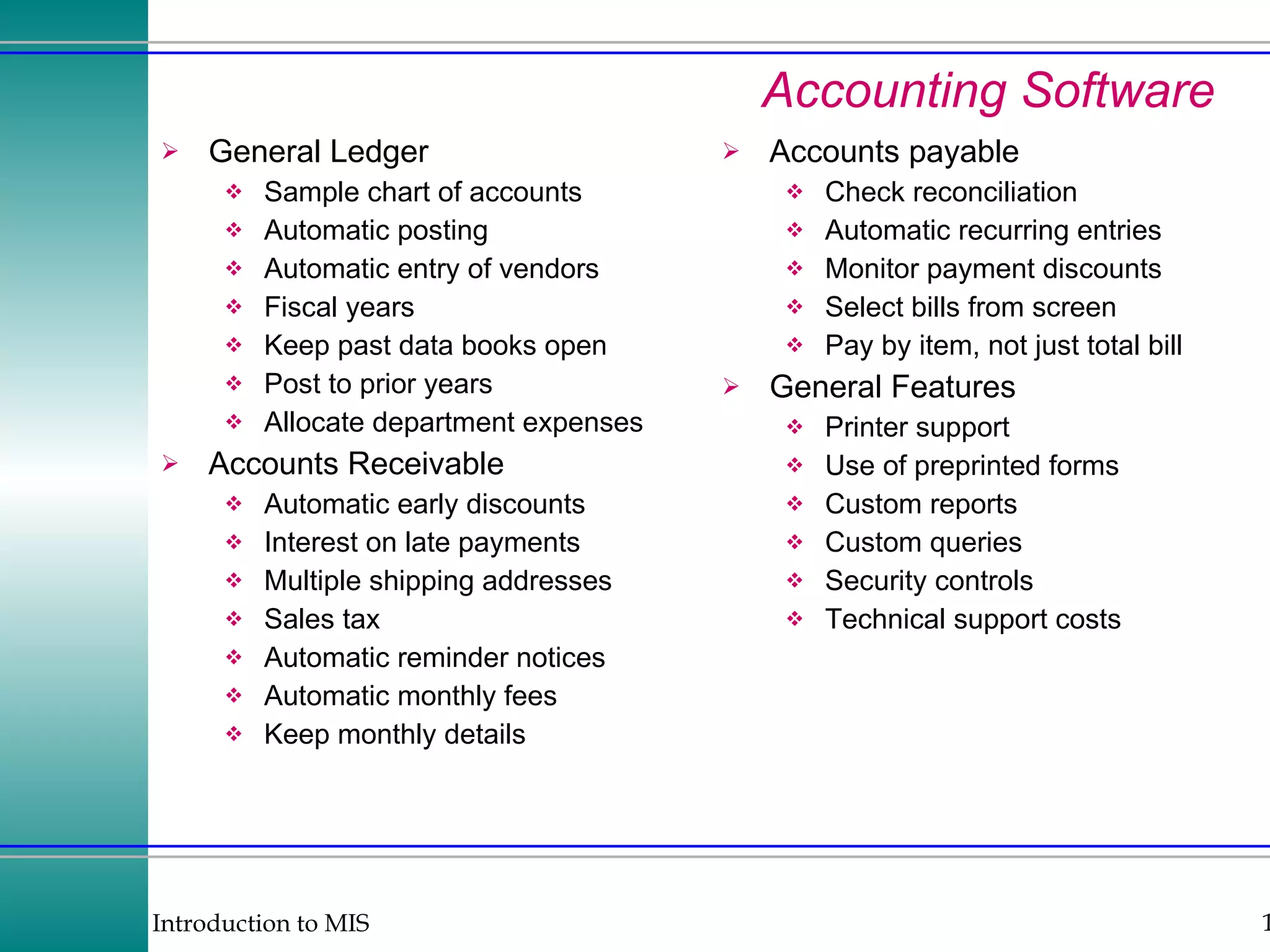 Accounting Software General Ledger Sample chart of accounts Automatic posting Automatic entry of vendors Fiscal years Keep past data books open Post to prior years Allocate department expenses Accounts Receivable Automatic early discounts Interest on late payments Multiple shipping addresses Sales tax Automatic reminder notices Automatic monthly fees Keep monthly details Accounts payable Check reconciliation Automatic recurring entries Monitor payment discounts Select bills from screen Pay by item, not just total bill General Features Printer support Use of preprinted forms Custom reports Custom queries Security controls Technical support costs 