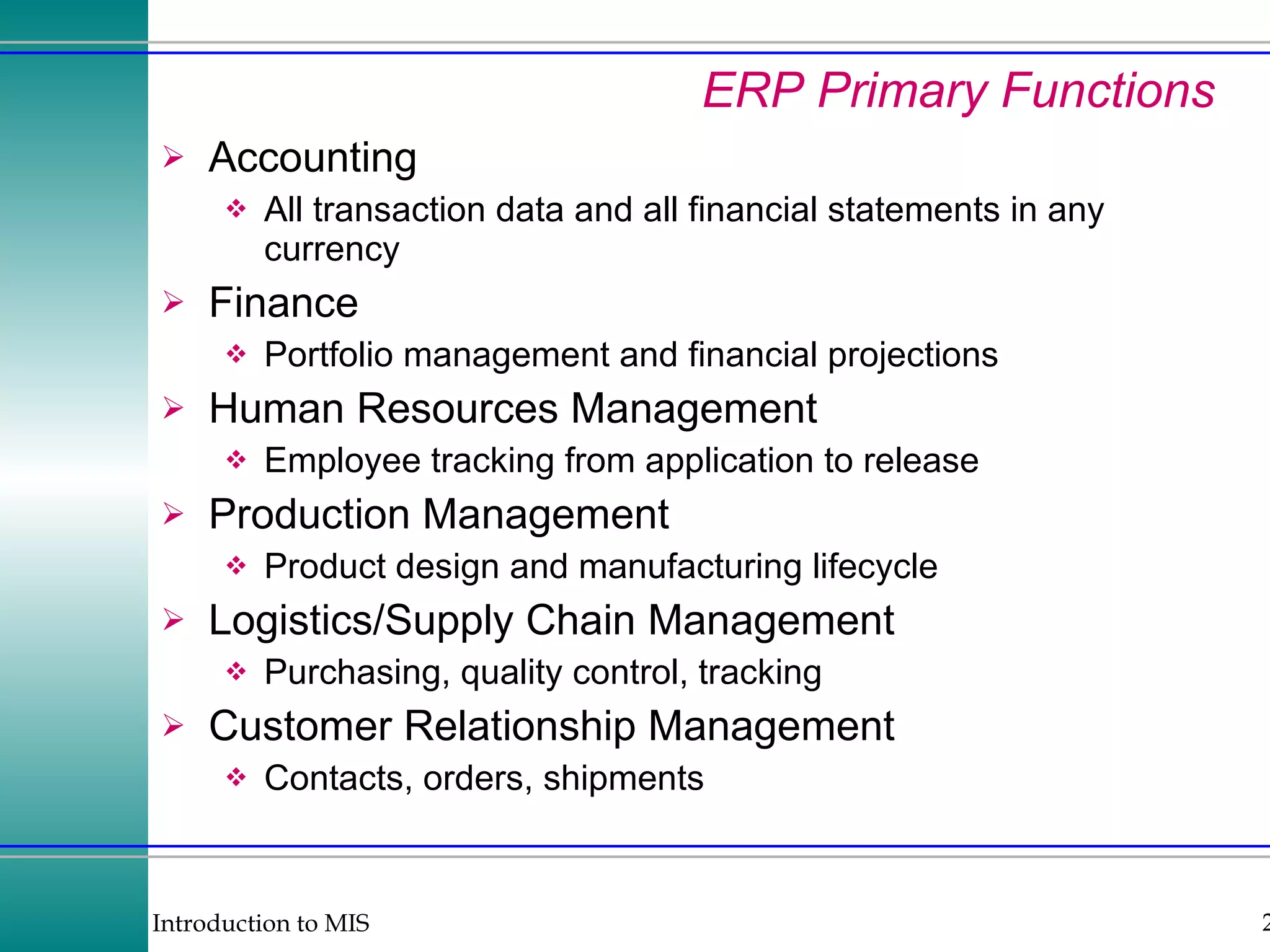 ERP Primary Functions Accounting All transaction data and all financial statements in any currency Finance Portfolio management and financial projections Human Resources Management Employee tracking from application to release Production Management Product design and manufacturing lifecycle Logistics/Supply Chain Management Purchasing, quality control, tracking Customer Relationship Management Contacts, orders, shipments 