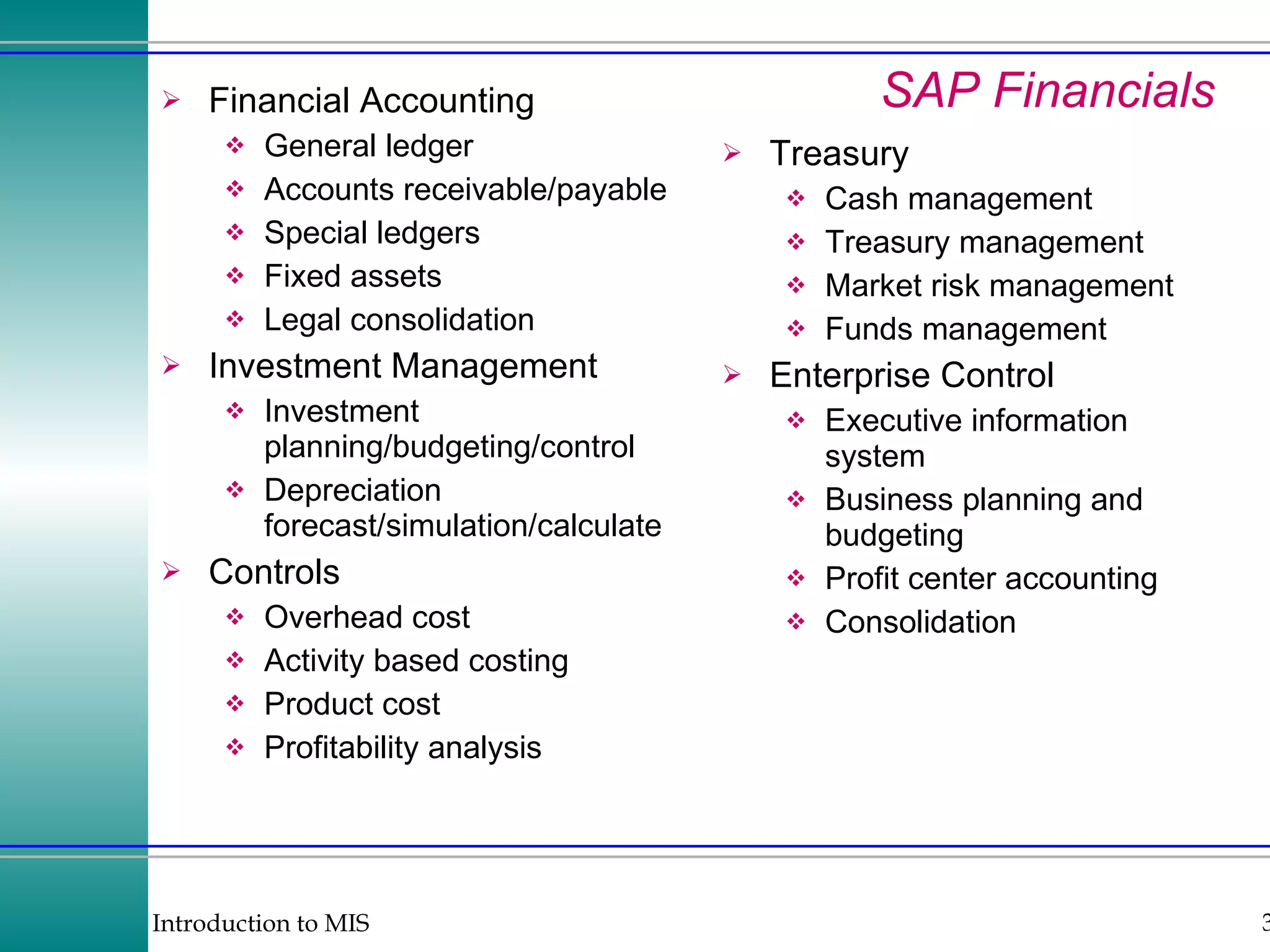 SAP Financials Treasury Cash management Treasury management Market risk management Funds management Enterprise Control Executive information system Business planning and budgeting Profit center accounting Consolidation Financial Accounting General ledger Accounts receivable/payable Special ledgers Fixed assets Legal consolidation Investment Management Investment planning/budgeting/control Depreciation forecast/simulation/calculate Controls Overhead cost Activity based costing Product cost Profitability analysis 