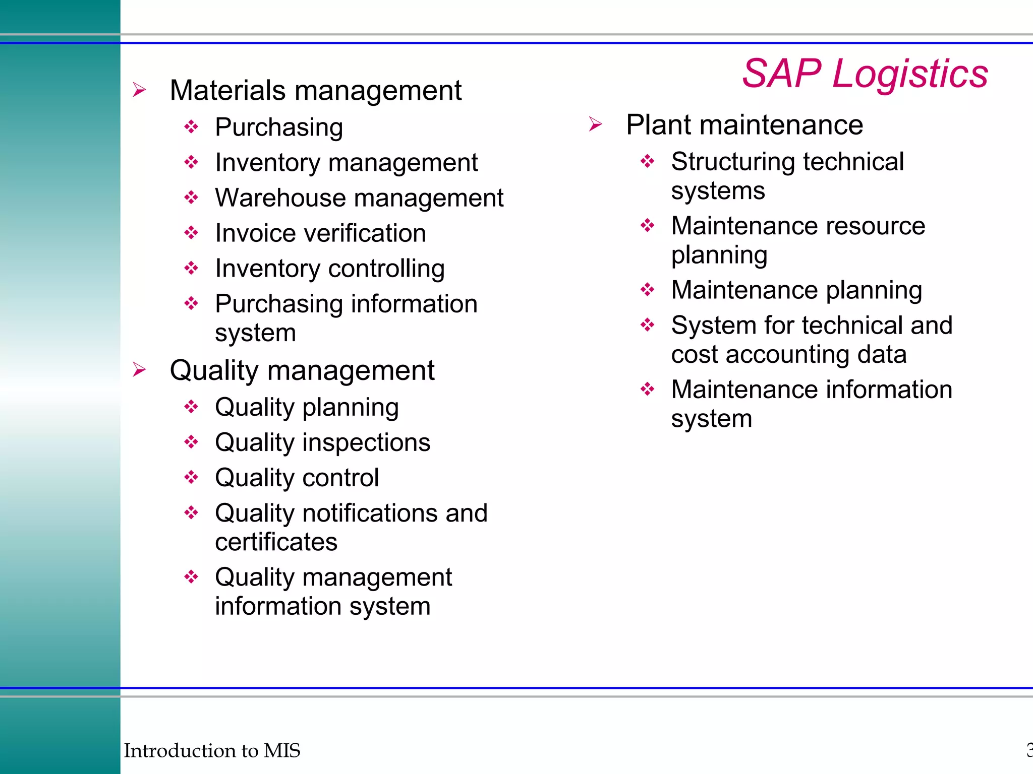 SAP Logistics Materials management Purchasing Inventory management Warehouse management Invoice verification Inventory controlling Purchasing information system Quality management Quality planning Quality inspections Quality control Quality notifications and certificates Quality management information system Plant maintenance Structuring technical systems Maintenance resource planning Maintenance planning System for technical and cost accounting data Maintenance information system 