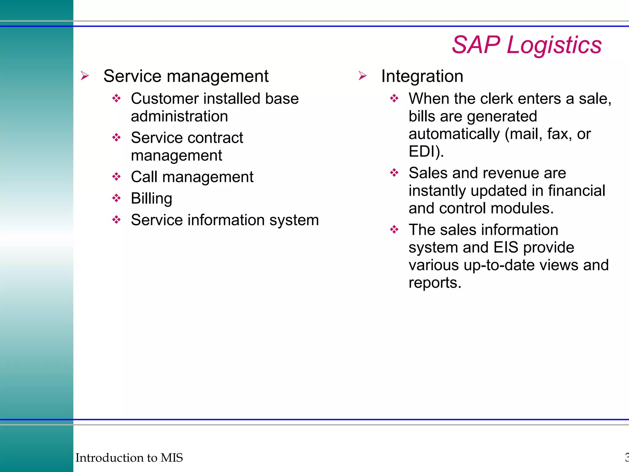 SAP Logistics Service management Customer installed base administration Service contract management Call management Billing Service information system Integration When the clerk enters a sale, bills are generated automatically (mail, fax, or EDI). Sales and revenue are instantly updated in financial and control modules. The sales information system and EIS provide various up-to-date views and reports. 