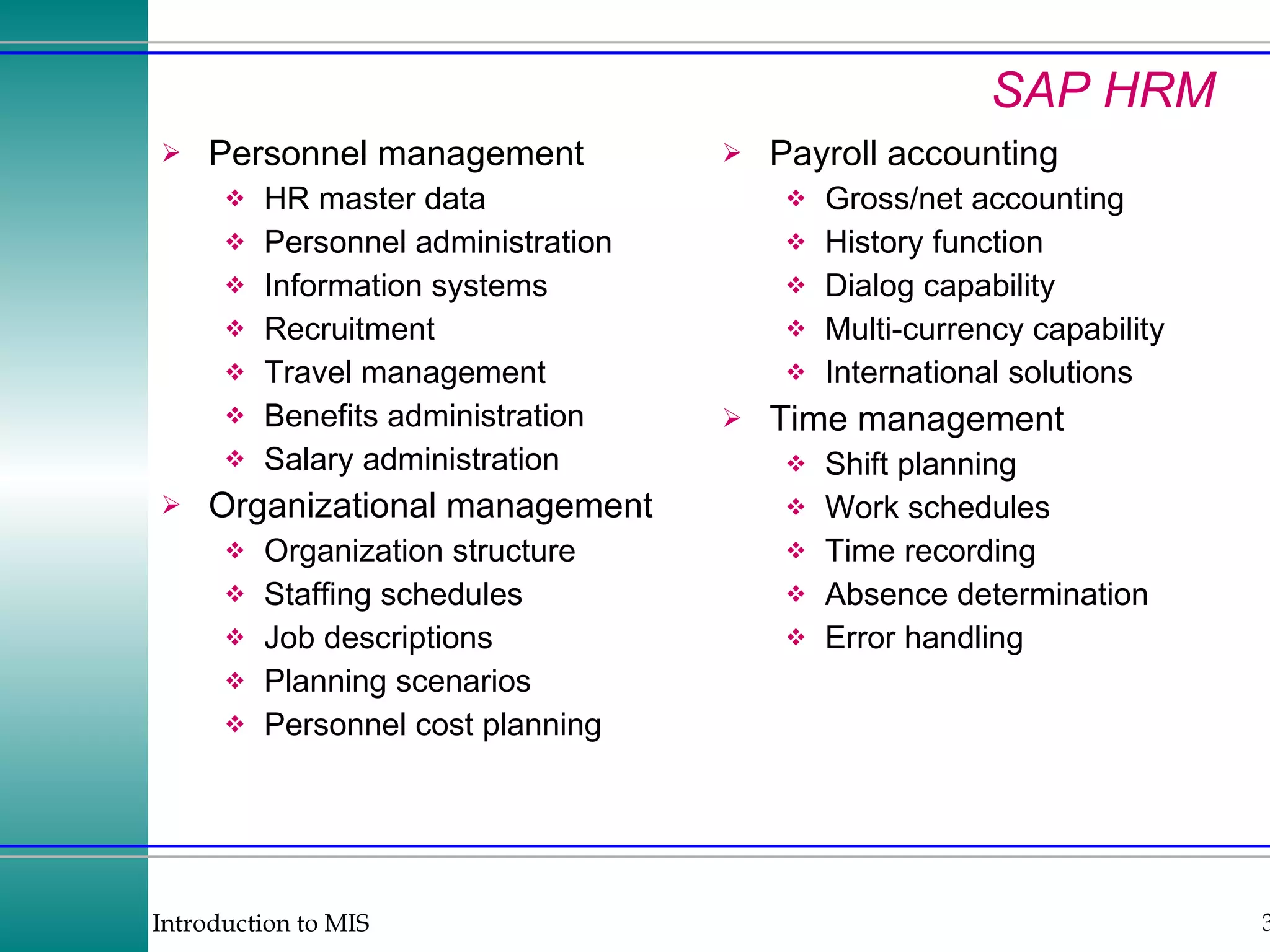 SAP HRM Personnel management HR master data Personnel administration Information systems Recruitment Travel management Benefits administration Salary administration Organizational management Organization structure Staffing schedules Job descriptions Planning scenarios Personnel cost planning Payroll accounting Gross/net accounting History function Dialog capability Multi-currency capability International solutions Time management Shift planning Work schedules Time recording Absence determination Error handling 