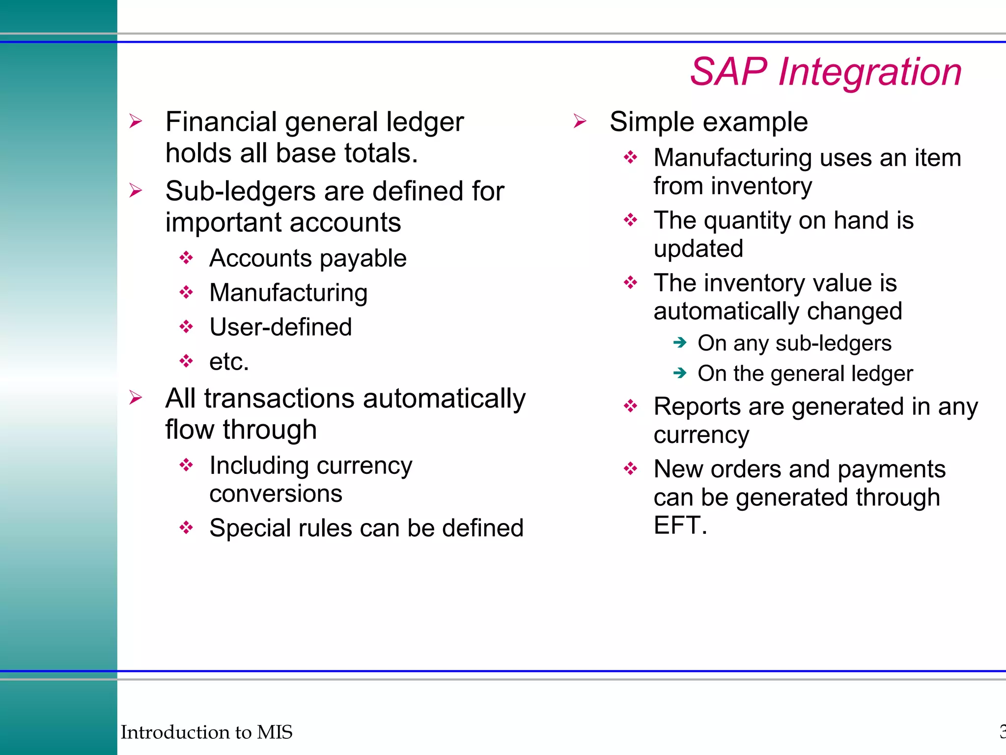 SAP Integration Financial general ledger holds all base totals. Sub-ledgers are defined for important accounts Accounts payable Manufacturing User-defined etc. All transactions automatically flow through Including currency conversions Special rules can be defined Simple example Manufacturing uses an item from inventory The quantity on hand is updated The inventory value is automatically changed On any sub-ledgers On the general ledger Reports are generated in any currency New orders and payments can be generated through EFT. 