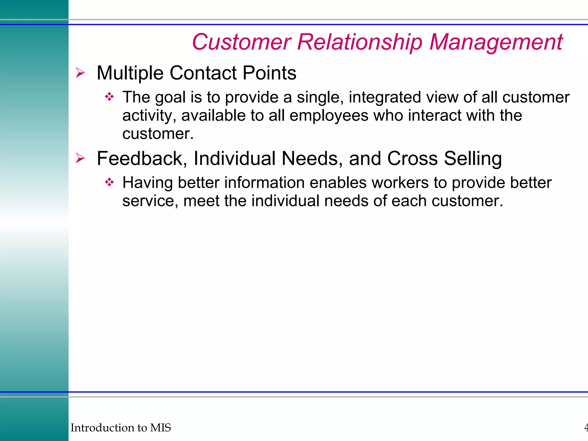 Customer Relationship Management Multiple Contact Points The goal is to provide a single, integrated view of all customer activity, available to all employees who interact with the customer. Feedback, Individual Needs, and Cross Selling Having better information enables workers to provide better service, meet the individual needs of each customer. 