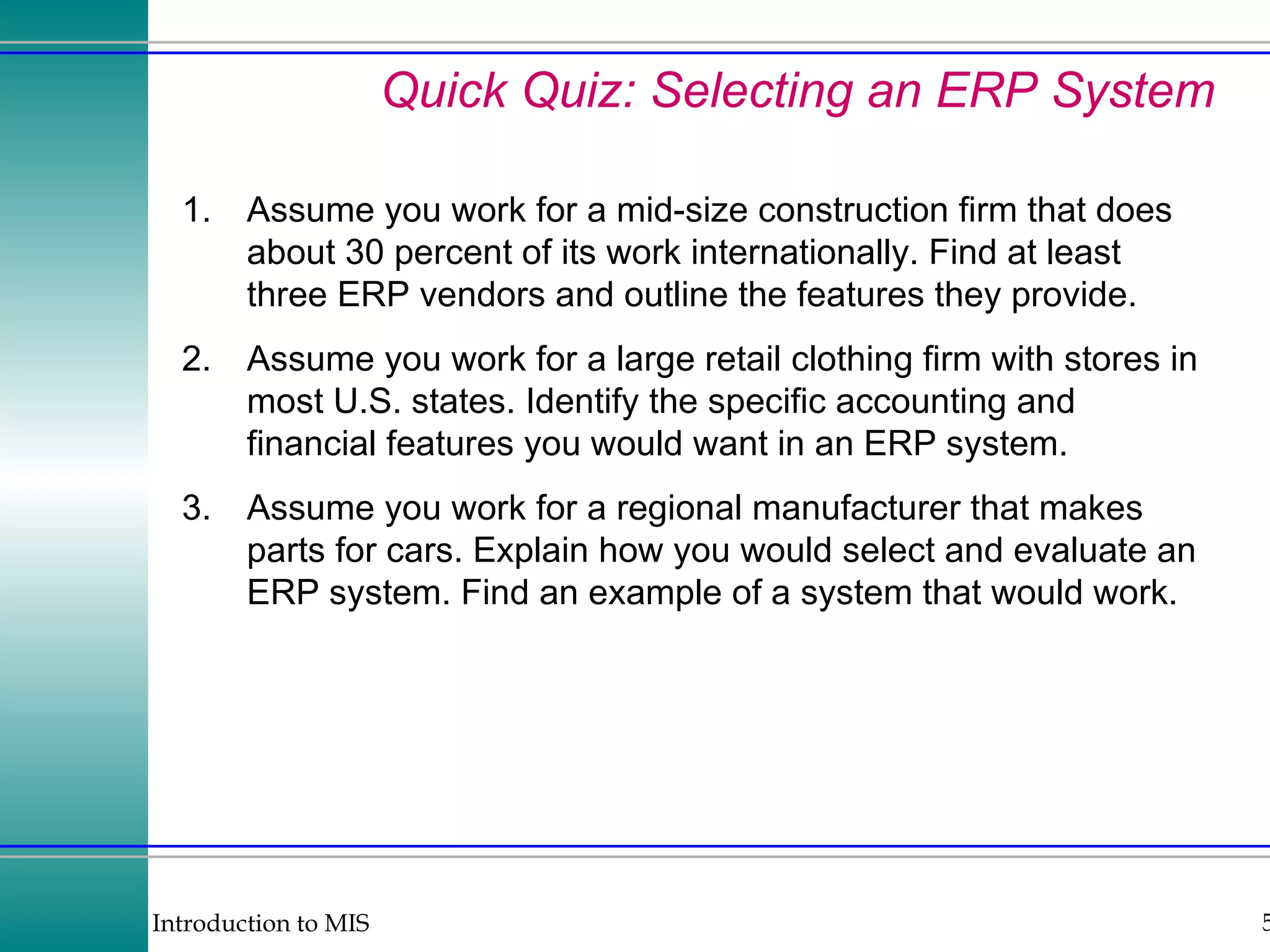 Quick Quiz: Selecting an ERP System 1. Assume you work for a mid-size construction firm that does about 30 percent of its work internationally. Find at least three ERP vendors and outline the features they provide. 2. Assume you work for a large retail clothing firm with stores in most U.S. states. Identify the specific accounting and financial features you would want in an ERP system. 3. Assume you work for a regional manufacturer that makes parts for cars. Explain how you would select and evaluate an ERP system. Find an example of a system that would work.  