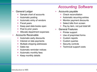 Accounting Software General Ledger Sample chart of accounts Automatic posting Automatic entry of vendors Fiscal years Keep past data books open Post to prior years Allocate department expenses Accounts Receivable Automatic early discounts Interest on late payments Multiple shipping addresses Sales tax Automatic reminder notices Automatic monthly fees Keep monthly details Accounts payable Check reconciliation Automatic recurring entries Monitor payment discounts Select bills from screen Pay by item, not just total bill General Features Printer support Use of preprinted forms Custom reports Custom queries Security controls Technical support costs 