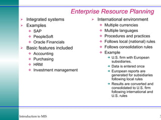 Enterprise Resource Planning Integrated systems Examples SAP PeopleSoft Oracle Financials Basic features included Accounting Purchasing HRM Investment management International environment Multiple currencies Multiple languages Procedures and practices Follows local (national) rules Follows consolidation rules Example U.S. firm with European subsidiaries. Data is entered once European reports are generated for subsidiaries following local rules Results are converted and consolidated to U.S. firm following international and U.S. rules 