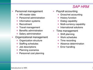 SAP HRM Personnel management HR master data Personnel administration Information systems Recruitment Travel management Benefits administration Salary administration Organizational management Organization structure Staffing schedules Job descriptions Planning scenarios Personnel cost planning Payroll accounting Gross/net accounting History function Dialog capability Multi-currency capability International solutions Time management Shift planning Work schedules Time recording Absence determination Error handling 