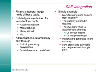 SAP Integration Financial general ledger holds all base totals. Sub-ledgers are defined for important accounts Accounts payable Manufacturing User-defined etc. All transactions automatically flow through Including currency conversions Special rules can be defined Simple example Manufacturing uses an item from inventory The quantity on hand is updated The inventory value is automatically changed On any sub-ledgers On the general ledger Reports are generated in any currency New orders and payments can be generated through EFT. 