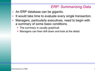 ERP: Summarizing Data An ERP database can be gigantic. It would take time to evaluate every single transaction. Managers, particularly executives, need to begin with a summary of some basic conditions. The summary is usually graphical. Managers can then drill down and look at the detail. 