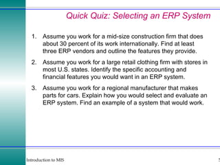 Quick Quiz: Selecting an ERP System 1. Assume you work for a mid-size construction firm that does about 30 percent of its work internationally. Find at least three ERP vendors and outline the features they provide. 2. Assume you work for a large retail clothing firm with stores in most U.S. states. Identify the specific accounting and financial features you would want in an ERP system. 3. Assume you work for a regional manufacturer that makes parts for cars. Explain how you would select and evaluate an ERP system. Find an example of a system that would work.  