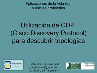 Aplicaciones de la vida real y uso de protocolos Utilización de CDP  (Cisco Discovery Protocol) para descubrir topologías Instructor: Claudio Hued claudiohued @gmail.com CCNA II V3.1 – Lección 4 