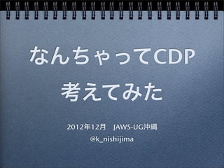 なんちゃってCDP
 考えてみた
  2012年12月 JAWS-UG沖縄
      @k_nishijima
 