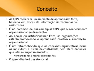 Conceito As CdPs oferecem um ambiente de aprendizado forte,  baseado  em  trocas  de  informação sincronizadas ou assíncronas.  É  no  contexto  de  suas múltiplas CdPs  que o  conhecimento  organizacional  se desenvolve.  Ao  apoiar  ou institucionalizar  CdPs,  as  organizações  estarão promovendo  o  aprendizado  coletivo  e  a inovação  organizacional.  É  um  fato conhecido  que  as  conexões  significativas levam  os  indivíduos  a  níveis  de criatividade  bem  além  daqueles  que  eles alcançariam isolados. Nenhum de nós é melhor que todos nós.  O aprendizado é um ato social.  