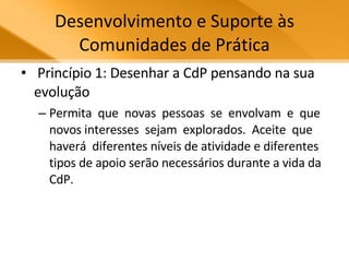 Desenvolvimento e Suporte às Comunidades de Prática Princípio 1: Desenhar a CdP pensando na sua evolução Permita  que  novas  pessoas  se  envolvam  e  que  novos interesses  sejam  explorados.  Aceite  que  haverá  diferentes níveis de atividade e diferentes tipos de apoio serão necessários durante a vida da CdP.  