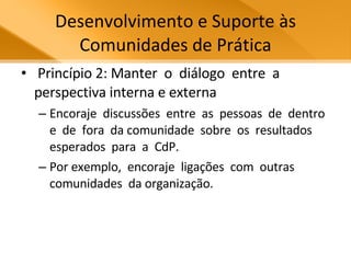 Desenvolvimento e Suporte às Comunidades de Prática Princípio 2: Manter  o  diálogo  entre  a perspectiva interna e externa  Encoraje  discussões  entre  as  pessoas  de  dentro  e  de  fora  da comunidade  sobre  os  resultados  esperados  para  a  CdP.  Por exemplo,  encoraje  ligações  com  outras  comunidades  da organização. 