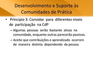 Desenvolvimento e Suporte às Comunidades de Prática Princípio 3: Convidar  para  diferentes níveis  de  participação  na CdP Algumas  pessoas  serão  bastante  ativas  na  comunidade, enquanto outras parecerão passivas.  Aceite que contribuições e aprendizado  ocorrem  de  maneira  distinta  dependendo  da pessoa.  