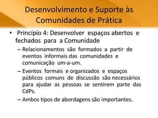 Desenvolvimento e Suporte às Comunidades de Prática Princípio 4: Desenvolver  espaços abertos  e  fechados  para  a Comunidade Relacionamentos  são  formados  a  partir  de  eventos  informais das  comunidades  e  comunicação  um-a-um.  Eventos  formais  e organizados  e  espaços  públicos  comuns  de  discussão  são necessários  para  ajudar  as  pessoas  se  sentirem  parte  das CdPs.  Ambos tipos de abordagens são importantes.  