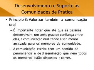 Desenvolvimento e Suporte às Comunidades de Prática Princípio 8: Valorizar  também  a  comunicação oral É  importante  notar  que  até  que  as  pessoas  desenvolvam  um certo grau de confiança entre elas, a comunicação oral  tende a ser  menos  arriscada  para  os  membros  da  comunidade.  A comunicação  escrita  tem  um  sentido  de  permanência  e  de disseminação  que  nem  todos  os  membros  estão  dispostos  a correr.  
