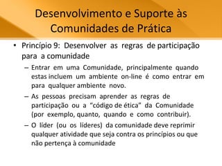 Desenvolvimento e Suporte às Comunidades de Prática Princípio 9:  Desenvolver  as  regras  de participação  para  a comunidade Entrar  em  uma  Comunidade,  principalmente  quando  estas incluem  um  ambiente  on-line  é  como  entrar  em  para  qualquer ambiente  novo. As  pessoas  precisam  aprender  as  regras  de participação  ou  a  “código de ética”  da  Comunidade  (por  exemplo, quanto,  quando  e  como  contribuir).  O  líder  (ou  os  líderes)  da comunidade deve reprimir qualquer atividade que seja contra os princípios ou que não pertença à comunidade  