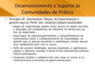 Desenvolvimento e Suporte às Comunidades de Prática Princípio 10:  Desenvolver  Mapas  de Especialização e garantir que os  Perfis  dos  Usuários estejam atualizados Mapas  de  especialização  podem  incluir  bancos  de  dados  com listas  e  descrições  das  competências  de  indivíduos  de  dentro e/ou  de  fora  da  organização.  Esses mapas  de  especialização facilitam  o  compartilhamento  de  conhecimento  tácito  e  o desenvolvimento  de  comunidades,  ao  permitir  que  as  pessoas encontrem  e  estabeleçam  contato  pessoal  mais  rapidamente umas  com  as  outras.  Perfis  de  usuários  detalhados,  precisos, atualizados  e  significativos  ajudam  a  fomentar  conexões  e elevar o nível necessário de confiança entre os participantes.  As pessoas  tendem  a  colaborar mais  com  umas  as  outras  se  os relacionamentos se tornarem um pouco mais pessoais.  