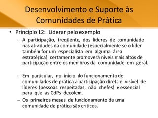 Desenvolvimento e Suporte às Comunidades de Prática Princípio 12:  Liderar pelo exemplo A  participação,  freqüente,  dos  líderes  de  comunidade  nas atividades da comunidade (especialmente se o líder também for um  especialista  em  alguma  área  estratégica)  certamente promoverá níveis mais altos de participação entre os membros da  comunidade  em  geral.  Em  particular,  no  início  do funcionamento de comunidades de prática a participação direta e  visível  de  líderes  (pessoas  respeitadas,  não  chefes)  é essencial  para  que  as CdPs  decolem.  Os  primeiros meses  de funcionamento de uma comunidade de prática são críticos.  