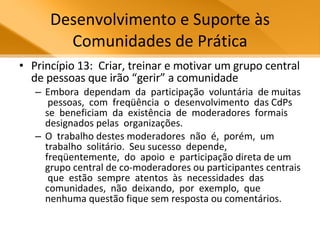 Desenvolvimento e Suporte às Comunidades de Prática Princípio 13:  Criar, treinar e motivar um grupo central de pessoas que irão “gerir” a comunidade Embora  dependam  da  participação  voluntária  de muitas  pessoas,  com  freqüência  o  desenvolvimento  das CdPs se  beneficiam  da  existência  de  moderadores  formais designados pelas  organizações.  O  trabalho destes moderadores  não  é,  porém,  um  trabalho  solitário.  Seu sucesso  depende,  freqüentemente,  do  apoio  e  participação direta de um grupo central de co-moderadores ou participantes centrais  que  estão  sempre  atentos  às  necessidades  das comunidades,  não  deixando,  por  exemplo,  que  nenhuma questão fique sem resposta ou comentários.  