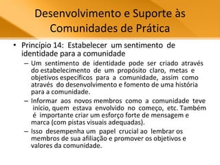 Desenvolvimento e Suporte às Comunidades de Prática Princípio 14:  Estabelecer  um sentimento  de  identidade para a comunidade Um  sentimento  de  identidade  pode  ser  criado  através  do estabelecimento  de  um  propósito  claro,  metas  e  objetivos específicos  para  a  comunidade,  assim  como  através  do desenvolvimento e fomento de uma história para a comunidade.  Informar  aos  novos membros  como  a  comunidade  teve  início, quem  estava  envolvido  no  começo,  etc. Também  é  importante criar um esforço forte de mensagem e marca (com pistas visuais adequadas).  Isso  desempenha um  papel  crucial ao  lembrar os membros de sua afiliação e promover os objetivos e valores da comunidade.  