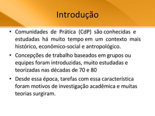 Introdução Comunidades  de  Prática  (CdP)  são conhecidas  e  estudadas  há  muito  tempo em  um  contexto  mais  histórico, econômico-social e antropológico. Concepções de trabalho baseados em grupos ou equipes foram introduzidas, muito estudadas e teorizadas nas décadas de 70 e 80 Desde essa época, tarefas com essa característica foram motivos de investigação acadêmica e muitas teorias surgiram.  