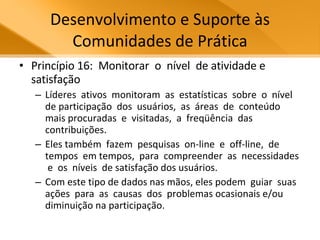 Desenvolvimento e Suporte às Comunidades de Prática Princípio 16:  Monitorar  o  nível  de atividade e satisfação Líderes  ativos  monitoram  as  estatísticas  sobre  o  nível  de participação  dos  usuários,  as  áreas  de  conteúdo  mais procuradas  e  visitadas,  a  freqüência  das  contribuições.  Eles também  fazem  pesquisas  on-line  e  off-line,  de  tempos  em tempos,  para  compreender  as  necessidades  e  os  níveis  de satisfação dos usuários.  Com este tipo de dados nas mãos, eles podem  guiar  suas  ações  para  as  causas  dos  problemas ocasionais e/ou diminuição na participação.  