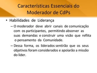 Características Essenciais do Moderador de CdPs Habilidades  de  Liderança O moderador  deve  abrir  canais  de comunicação  com  os participantes,  permitindo absorver  as  suas  demandas  e construir  uma  visão  que  reflita  o pensamento  da  Comunidade.  Dessa  forma,  os  liderados sentirão  que  os  seus  objetivos foram considerados e apoiarão a missão do líder.  