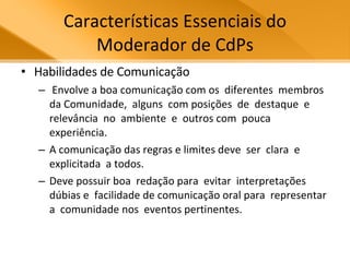Características Essenciais do Moderador de CdPs Habilidades de Comunicação Envolve a boa comunicação com os  diferentes  membros  da Comunidade,  alguns  com posições  de  destaque  e relevância  no  ambiente  e  outros com  pouca  experiência.  A comunicação das regras e limites deve  ser  clara  e  explicitada  a todos.  Deve possuir boa  redação para  evitar  interpretações  dúbias e  facilidade de comunicação oral para  representar  a  comunidade nos  eventos pertinentes.  
