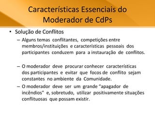 Características Essenciais do Moderador de CdPs Solução de Conflitos Alguns temas  conflitantes,  competições entre  membros/instituições  e características  pessoais  dos participantes  conduzem  para  a instauração  de  conflitos.  O moderador  deve  procurar conhecer  características  dos participantes  e  evitar  que  focos de  conflito  sejam  constantes  no ambiente  da  Comunidade.  O moderador  deve  ser  um  grande “apagador  de  incêndios”  e, sobretudo,  utilizar  positivamente situações  conflituosas  que possam existir.  