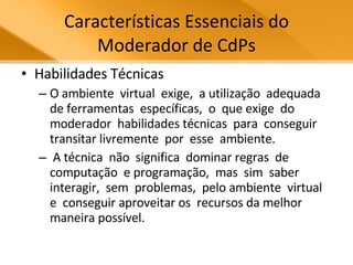Características Essenciais do Moderador de CdPs Habilidades Técnicas O ambiente  virtual  exige,  a utilização  adequada  de ferramentas  específicas,  o  que exige  do  moderador  habilidades técnicas  para  conseguir  transitar livremente  por  esse  ambiente.  A técnica  não  significa  dominar regras  de  computação  e programação,  mas  sim  saber interagir,  sem  problemas,  pelo ambiente  virtual  e  conseguir aproveitar os  recursos da melhor maneira possível. 