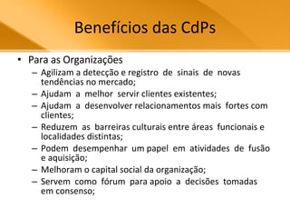 Benefícios das CdPs Para as Organizações Agilizam a detecção e registro  de  sinais  de  novas tendências no mercado;  Ajudam  a  melhor  servir clientes existentes;  Ajudam  a  desenvolver relacionamentos mais  fortes com clientes;  Reduzem  as  barreiras culturais entre áreas  funcionais e localidades distintas;  Podem  desempenhar  um papel  em  atividades  de  fusão  e aquisição;  Melhoram o capital social da organização;  Servem  como  fórum  para apoio  a  decisões  tomadas  em consenso;  