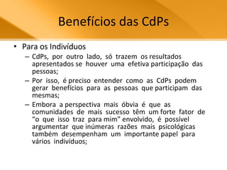 Benefícios das CdPs Para os Indivíduos CdPs,  por  outro  lado,  só  trazem  os resultados  apresentados se  houver  uma  efetiva participação  das  pessoas;  Por  isso,  é preciso  entender  como  as  CdPs  podem gerar  benefícios  para  as  pessoas  que participam  das  mesmas;  Embora  a perspectiva  mais  óbvia  é  que  as comunidades  de  mais  sucesso  têm  um forte  fator  de  “o  que  isso  traz  para mim” envolvido,  é  possível  argumentar  que inúmeras  razões  mais  psicológicas também  desempenham  um  importante papel  para  vários  indivíduos; 