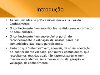 Introdução As comunidades de prática são essenciais na  Era  do Conhecimento O  conhecimento  humano não  faz  sentido  sem  o  contexto  de comunidades.  O  conhecimento  humano evolui  a  partir  do  reconhecimento  e validação  de  nossos  pares  nas comunidades  das  quais  participamos.  Parte do que “sabemos” vem, ademais, da nossa  aceitação  do  conhecimento validado  por  outras  comunidades  que respeitamos, mas das quais não  fazemos parte  e  nem  mesmo  entendemos  seus mecanismos  de  geração  e  validação  de conhecimento.  