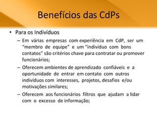 Benefícios das CdPs Para os Indivíduos Em  várias  empresas  com experiência  em  CdP,  ser  um “membro  de  equipe”  e  um “indivíduo  com  bons  contatos” são critérios chave para contratar ou promover funcionários; Oferecem ambientes de aprendizado  confiáveis  e  a oportunidade  de  entrar  em contato  com  outros  indivíduos com  interesses,  projetos, desafios  e/ou  motivações similares;  Oferecem  aos funcionários  filtros  que  ajudam  a lidar  com  o  excesso  de informação;  