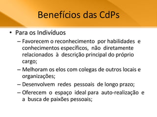 Benefícios das CdPs Para os Indivíduos Favorecem o reconhecimento  por habilidades  e  conhecimentos específicos,  não  diretamente relacionados  à  descrição principal do próprio cargo;  Melhoram os elos com colegas de outros locais e organizações;  Desenvolvem  redes  pessoais  de longo prazo; Oferecem  o  espaço  ideal para  auto-realização  e  a  busca de paixões pessoais; 