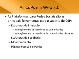 As CdPs e a Web 2.0 As Plataformas para Redes Sociais são as principais ferramentas para o suporte de CdPs Estruturas de interação Interação entre os membros da comunidade; Interação entre os membros de comunidades distintas; Estruturas de Feedback; Monitoramento; Páginas Pessoais e Perfis; 