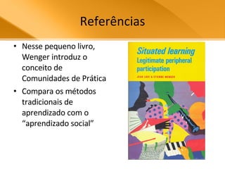 Referências Nesse pequeno livro, Wenger introduz o conceito de Comunidades de Prática Compara os métodos tradicionais de aprendizado com o “aprendizado social” 