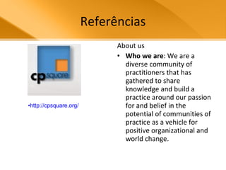 Referências About us Who we are : We are a diverse community of practitioners that has gathered to share knowledge and build a practice around our passion for and belief in the potential of communities of practice as a vehicle for positive organizational and world change. http://cpsquare.org/   