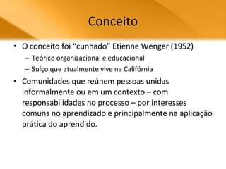 Conceito O conceito foi “cunhado” Etienne Wenger (1952)  Teórico organizacional e educacional Suíço que atualmente vive na Califórnia  Comunidades que reúnem pessoas unidas informalmente ou em um contexto – com responsabilidades no processo – por interesses comuns no aprendizado e principalmente na aplicação prática do aprendido. 