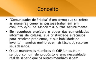 Conceito “ Comunidades de Prática” é um termo que se  refere  às  maneiras  como  as  pessoas trabalham  em  conjunto  e/ou  se  associam a  outras  naturalmente.  Ele  reconhece  e celebra  o  poder  das  comunidades informais  de  colegas,  sua  criatividade  e recursos  para  resolver  problemas,  e  sua habilidade de  inventar maneiras melhores e mais fáceis de resolver seus desafios.  O que mantém os membros da CdP juntos é um  sentido  comum  de  propósito  e  uma necessidade real de saber o que os outros membros sabem.  