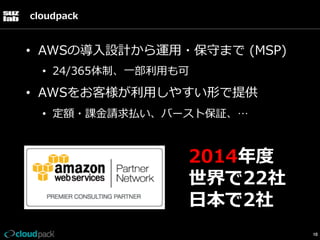 cloudpack

•  AWSの導⼊入設計から運⽤用・保守まで  (MSP)
•  24/365体制、⼀一部利利⽤用も可

•  AWSをお客様が利利⽤用しやすい形で提供
•  定額・課⾦金金請求払い、バースト保証、…

2014年年度度
世界で22社
⽇日本で2社
10

 