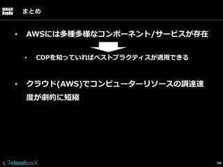 まとめ

• 

AWSには多種多様なコンポーネント/サービスが存在
• 

• 

CDPを知っていればベストプラクティスが適⽤用できる

クラウド(AWS)でコンピューターリソースの調達速
度度が劇的に短縮

109

 