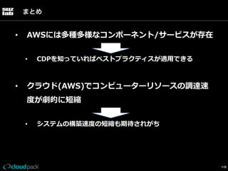 まとめ

• 

AWSには多種多様なコンポーネント/サービスが存在
• 

• 

CDPを知っていればベストプラクティスが適⽤用できる

クラウド(AWS)でコンピューターリソースの調達速
度度が劇的に短縮
• 

システムの構築速度度の短縮も期待されがち

110

 